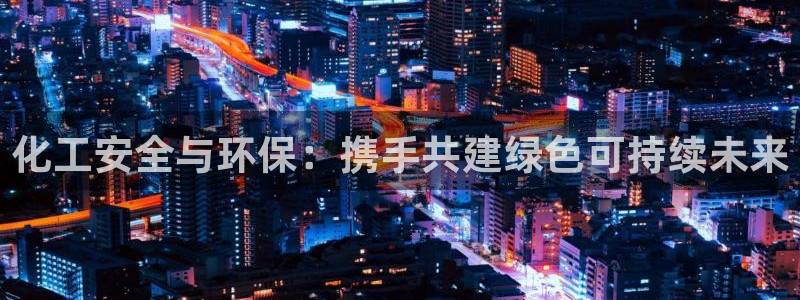 亿万先生客户端官网登录入口：化工安全与环保：携手共建绿色可持续未来