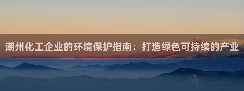 亿万网友在线实时为你解答：潮州化工企业的环境保护指南：打造绿色可持续的产业
