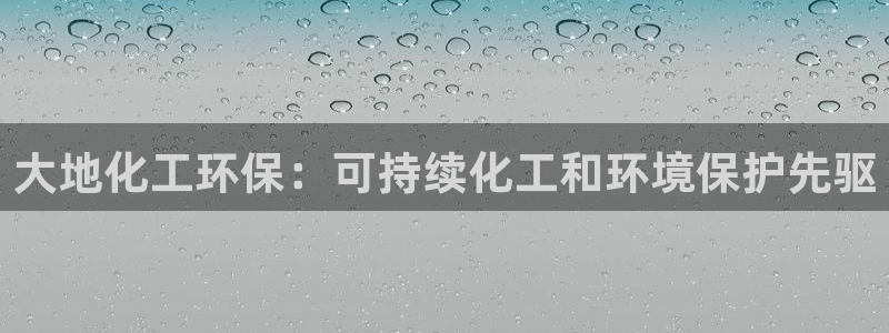 亿万先生下载网址app：大地化工环保：可持续化工和环境保护先驱