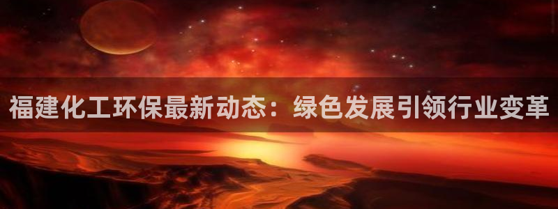 亿万先生下载客户端：福建化工环保最新动态：绿色发展引领行业变革