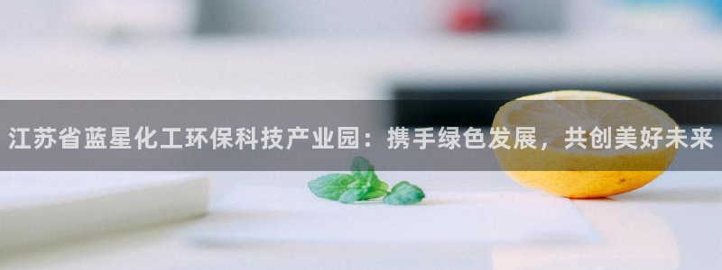 亿万先生情侣车有什么用：江苏省蓝星化工环保科技产业园：携手绿色发展，共创美好未来