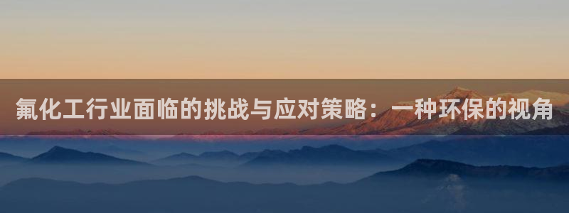 亿万先生首页：氟化工行业面临的挑战与应对策略：一种环保的视角