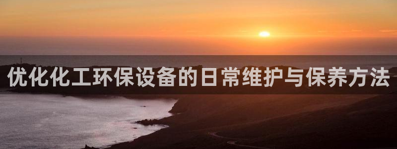 亿万先生官方网站客户端下载安装手机版：优化化工环保设备的日常维护与保养方法