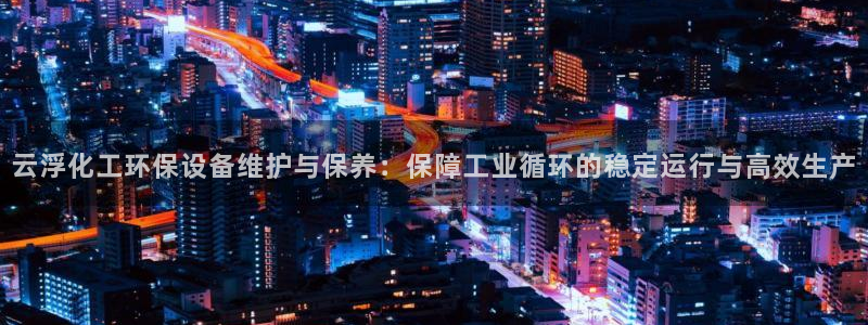 亿万网络科技有限公司ceo：云浮化工环保设备维护与保养：保障工业循环的稳定运行与高效生产